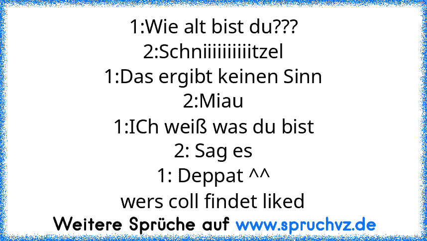 1:Wie alt bist du???
2:Schniiiiiiiiiitzel
1:Das ergibt keinen Sinn
2:Miau
1:ICh weiß was du bist
2: Sag es
1: Deppat ^^
wers coll findet liked