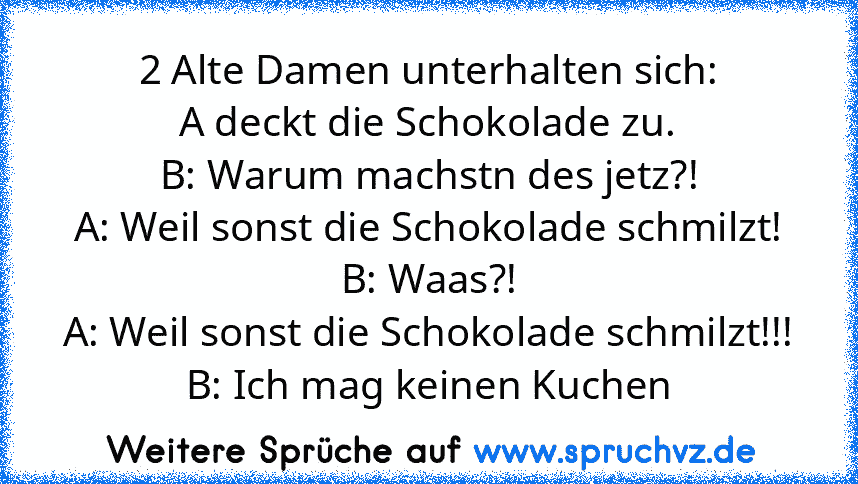 2 Alte Damen unterhalten sich:
A deckt die Schokolade zu.
B: Warum machstn des jetz?!
A: Weil sonst die Schokolade schmilzt!
B: Waas?!
A: Weil sonst die Schokolade schmilzt!!!
B: Ich mag keinen Kuchen