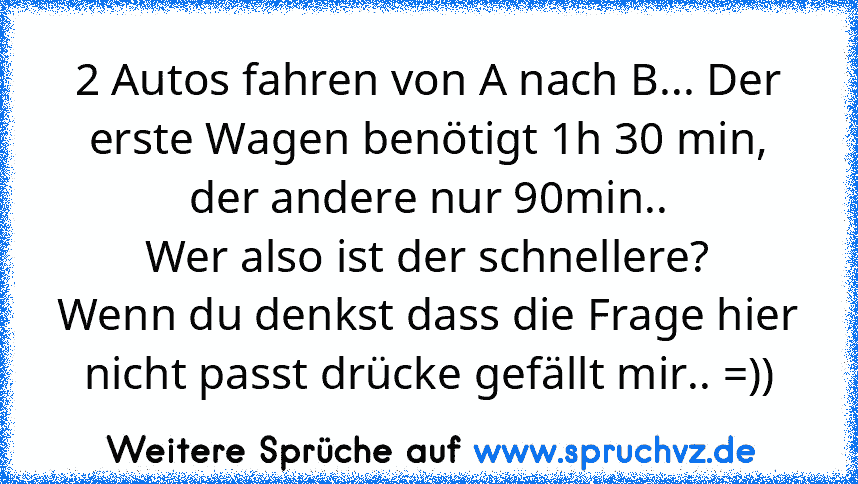 2 Autos fahren von A nach B... Der erste Wagen benötigt 1h 30 min, der andere nur 90min..
Wer also ist der schnellere?
Wenn du denkst dass die Frage hier nicht passt drücke gefällt mir.. =))