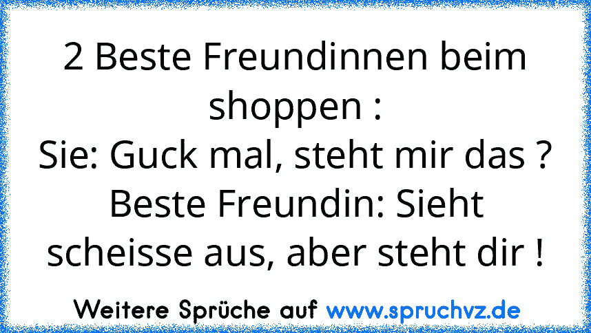 2 Beste Freundinnen beim shoppen :
Sie: Guck mal, steht mir das ?
Beste Freundin: Sieht scheisse aus, aber steht dir !