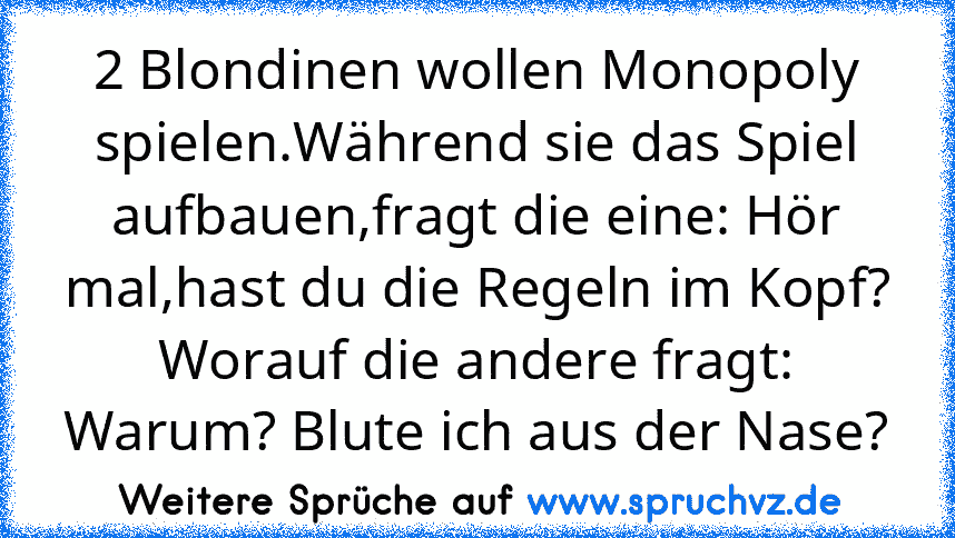 2 Blondinen wollen Monopoly spielen.Während sie das Spiel aufbauen,fragt die eine: Hör mal,hast du die Regeln im Kopf? Worauf die andere fragt: Warum? Blute ich aus der Nase?