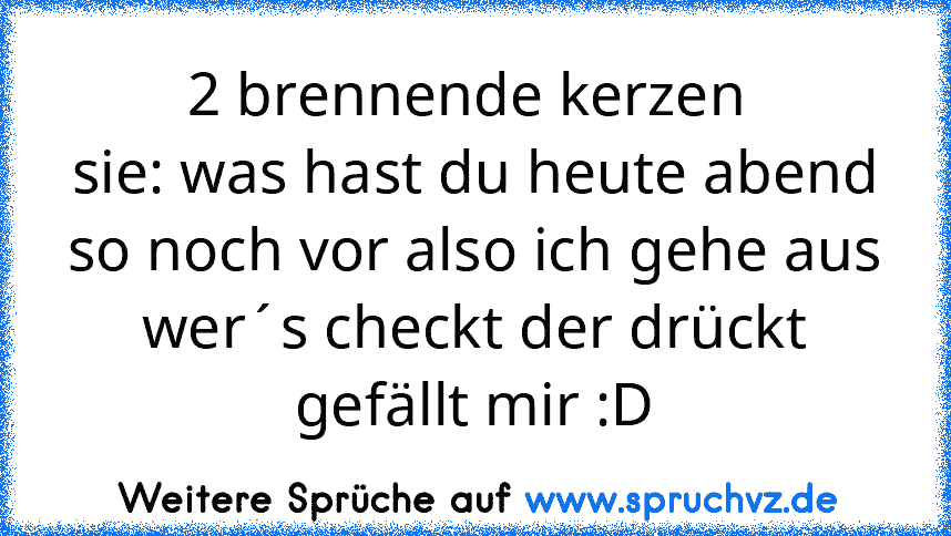 2 brennende kerzen 
sie: was hast du heute abend so noch vor also ich gehe aus
wer´s checkt der drückt gefällt mir :D