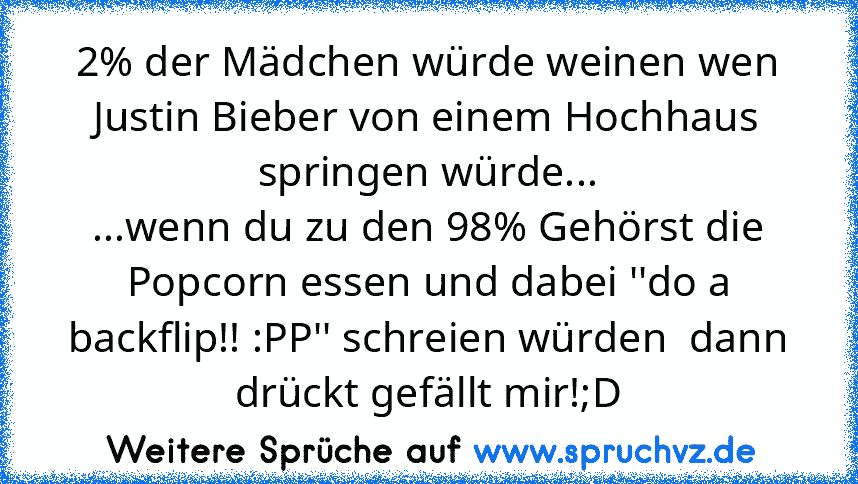 2% der Mädchen würde weinen wen Justin Bieber von einem Hochhaus springen würde...
...wenn du zu den 98% Gehörst die Popcorn essen und dabei ''do a backflip!! :PP'' schreien würden  dann drückt gefällt mir!;D