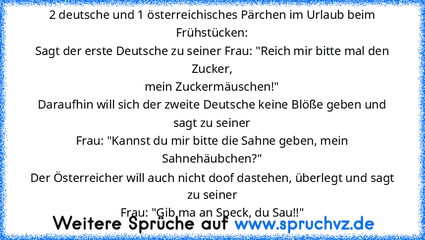 2 deutsche und 1 österreichisches Pärchen im Urlaub beim Frühstücken:
Sagt der erste Deutsche zu seiner Frau: "Reich mir bitte mal den Zucker,
mein Zuckermäuschen!"
Daraufhin will sich der zweite Deutsche keine Blöße geben und sagt zu seiner
Frau: "Kannst du mir bitte die Sahne geben, mein Sahnehäubchen?"
Der Österreicher will auch nicht doof dastehen, überlegt und sagt zu seiner
Frau: "Gib ma ...