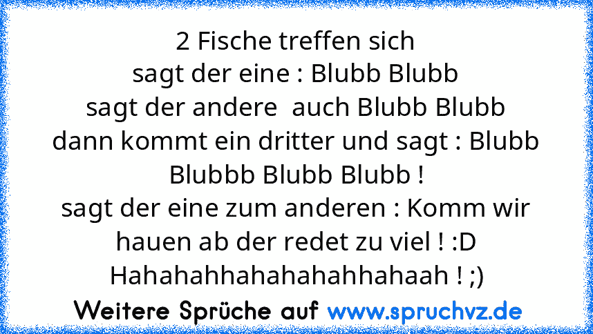 2 Fische treffen sich
sagt der eine : Blubb Blubb
sagt der andere  auch Blubb Blubb
dann kommt ein dritter und sagt : Blubb Blubbb Blubb Blubb !
sagt der eine zum anderen : Komm wir hauen ab der redet zu viel ! :D
Hahahahhahahahahhahaah ! ;)