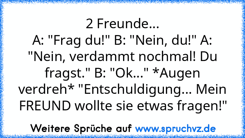 2 Freunde...
A: "Frag du!" B: "Nein, du!" A: "Nein, verdammt nochmal! Du fragst." B: "Ok..." *Augen verdreh* "Entschuldigung... Mein FREUND wollte sie etwas fragen!"