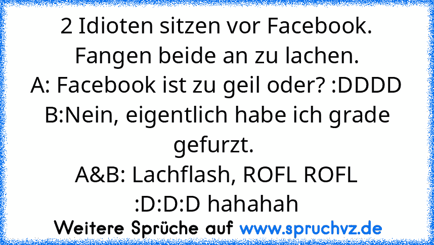 2 Idioten sitzen vor Facebook.
Fangen beide an zu lachen.
A: Facebook ist zu geil oder? :DDDD
B:Nein, eigentlich habe ich grade gefurzt. 
A&B: Lachflash, ROFL ROFL
:D:D:D hahahah