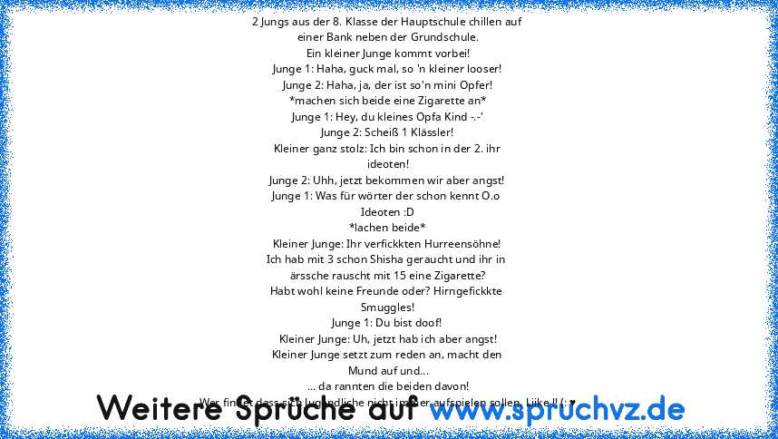 2 Jungs aus der 8. Klasse der Hauptschule chillen auf 
einer Bank neben der Grundschule.
Ein kleiner Junge kommt vorbei!
Junge 1: Haha, guck mal, so 'n kleiner looser!
Junge 2: Haha, ja, der ist so'n mini Opfer!
*machen sich beide eine Zigarette an*
Junge 1: Hey, du kleines Opfa Kind -.-'
Junge 2: Scheiß 1 Klässler!
Kleiner ganz stolz: Ich bin schon in der 2. ihr 
ideoten!
Junge 2: Uhh, jetzt beko...