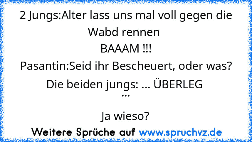 2 Jungs:Alter lass uns mal voll gegen die Wabd rennen 
BAAAM !!!
Pasantin:Seid ihr Bescheuert, oder was?
Die beiden jungs: ... ÜBERLEG 
...
Ja wieso?