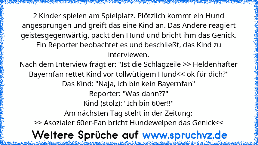 2 Kinder spielen am Spielplatz. Plötzlich kommt ein Hund angesprungen und greift das eine Kind an. Das Andere reagiert geistesgegenwärtig, packt den Hund und bricht ihm das Genick.
Ein Reporter beobachtet es und beschließt, das Kind zu interviewen.
Nach dem Interview frägt er: "Ist die Schlagzeile >> Heldenhafter Bayernfan rettet Kind vor tollwütigem Hund