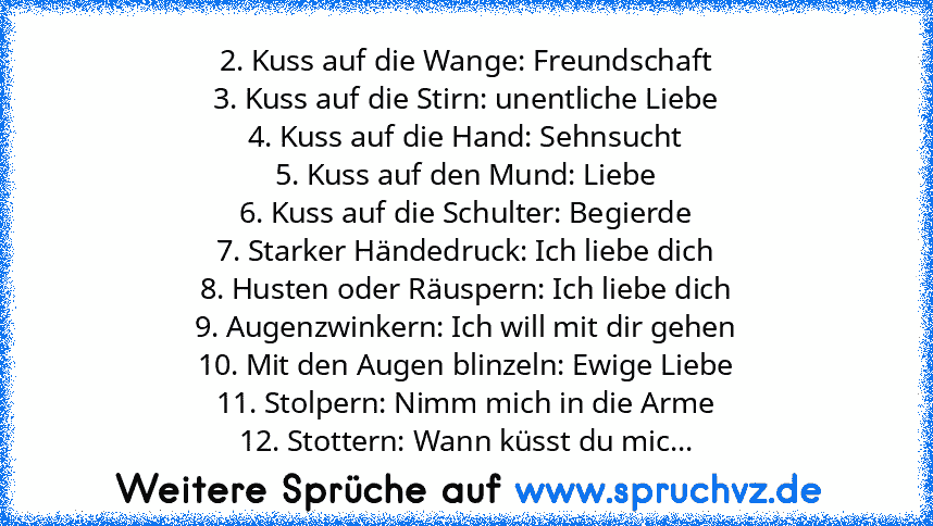 2. Kuss auf die Wange: Freundschaft
3. Kuss auf die Stirn: unentliche Liebe
4. Kuss auf die Hand: Sehnsucht
5. Kuss auf den Mund: Liebe
6. Kuss auf die Schulter: Begierde
7. Starker Händedruck: Ich liebe dich
8. Husten oder Räuspern: Ich liebe dich
9. Augenzwinkern: Ich will mit dir gehen
10. Mit den Augen blinzeln: Ewige Liebe
11. Stolpern: Nimm mich in die Arme
12. Stottern: Wann küsst du mic...