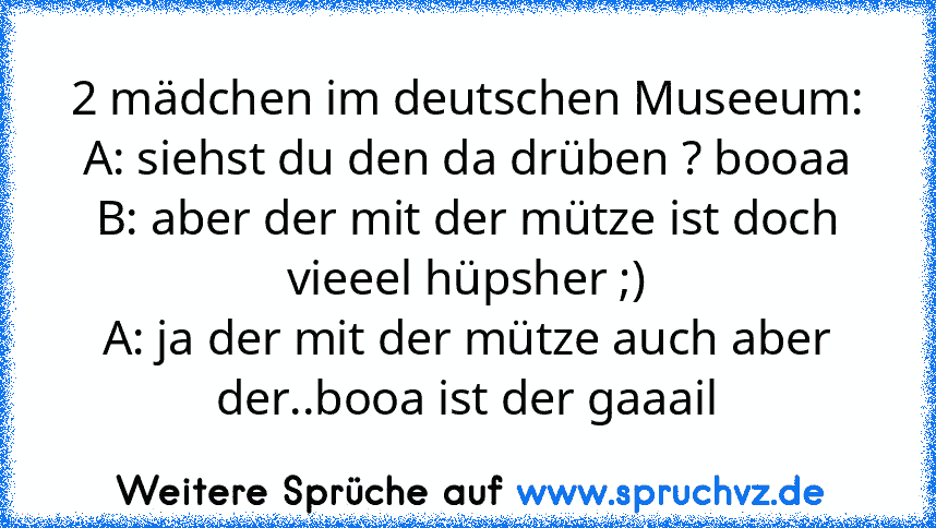 2 mädchen im deutschen Museeum:
A: siehst du den da drüben ? booaa
B: aber der mit der mütze ist doch vieeel hüpsher ;)
A: ja der mit der mütze auch aber der..booa ist der gaaail