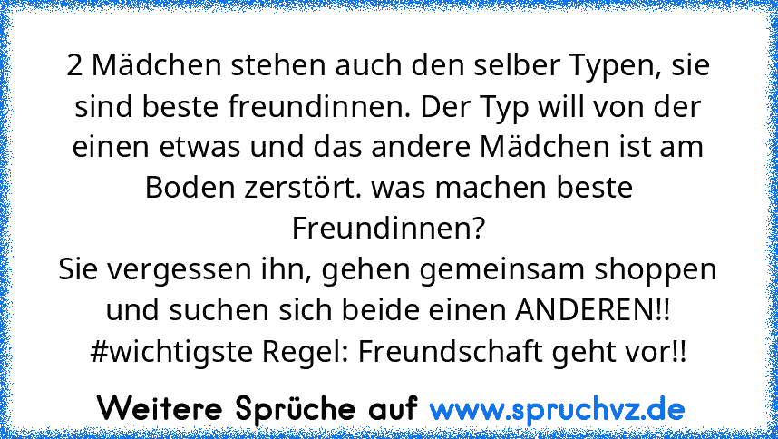 2 Mädchen stehen auch den selber Typen, sie sind beste freundinnen. Der Typ will von der einen etwas und das andere Mädchen ist am Boden zerstört. was machen beste Freundinnen?
Sie vergessen ihn, gehen gemeinsam shoppen und suchen sich beide einen ANDEREN!! #wichtigste Regel: Freundschaft geht vor!!