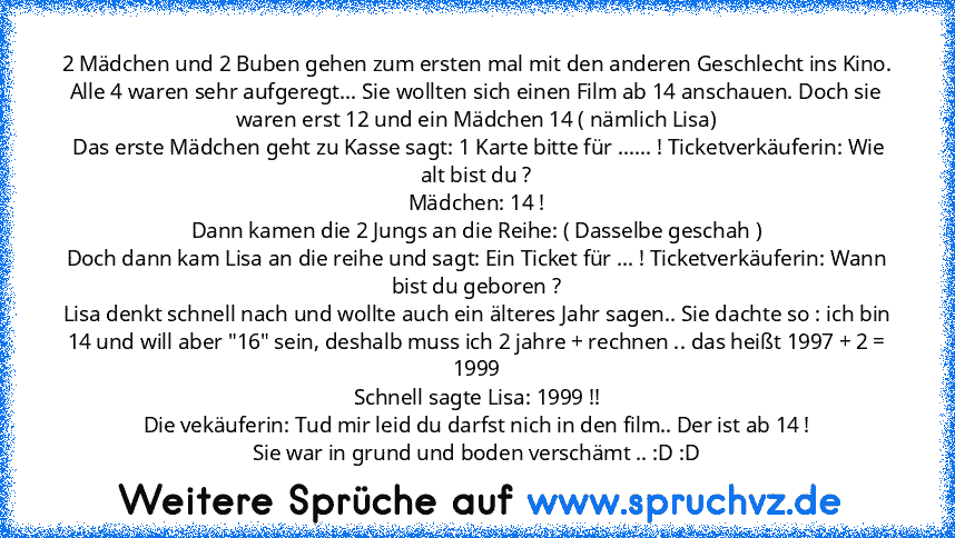 2 Mädchen und 2 Buben gehen zum ersten mal mit den anderen Geschlecht ins Kino.
Alle 4 waren sehr aufgeregt... Sie wollten sich einen Film ab 14 anschauen. Doch sie waren erst 12 und ein Mädchen 14 ( nämlich Lisa)
 Das erste Mädchen geht zu Kasse sagt: 1 Karte bitte für ...... ! Ticketverkäuferin: Wie alt bist du ?
Mädchen: 14 !
Dann kamen die 2 Jungs an die Reihe: ( Dasselbe geschah )
Doch dan...