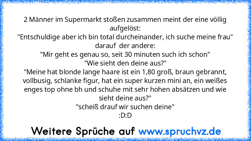 2 Männer im Supermarkt stoßen zusammen meint der eine völlig aufgelöst:
"Entschuldige aber ich bin total durcheinander, ich suche meine frau"
darauf  der andere:
"Mir geht es genau so, seit 30 minuten such ich schon"
"Wie sieht den deine aus?"
"Meine hat blonde lange haare ist ein 1,80 groß, braun gebrannt, vollbusig, schlanke figur, hat ein super kurzen mini an, ein weißes enges top ohne bh un...