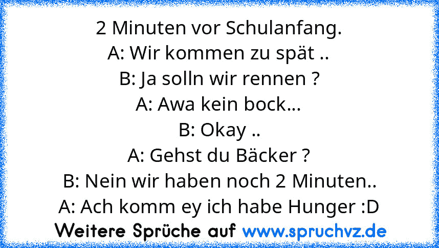 2 Minuten vor Schulanfang.
A: Wir kommen zu spät ..
B: Ja solln wir rennen ?
A: Awa kein bock...
B: Okay ..
A: Gehst du Bäcker ?
B: Nein wir haben noch 2 Minuten..
A: Ach komm ey ich habe Hunger :D