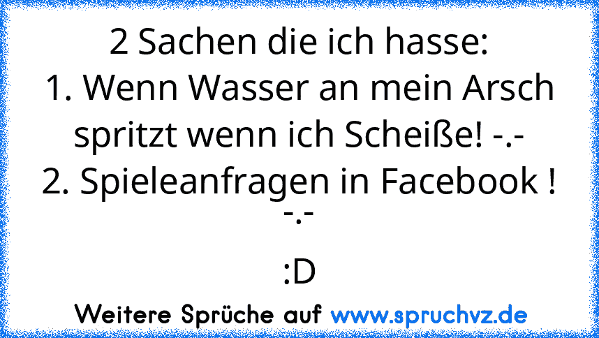 2 Sachen die ich hasse:
1. Wenn Wasser an mein Arsch spritzt wenn ich Scheiße! -.-
2. Spieleanfragen in Facebook ! -.-
:D