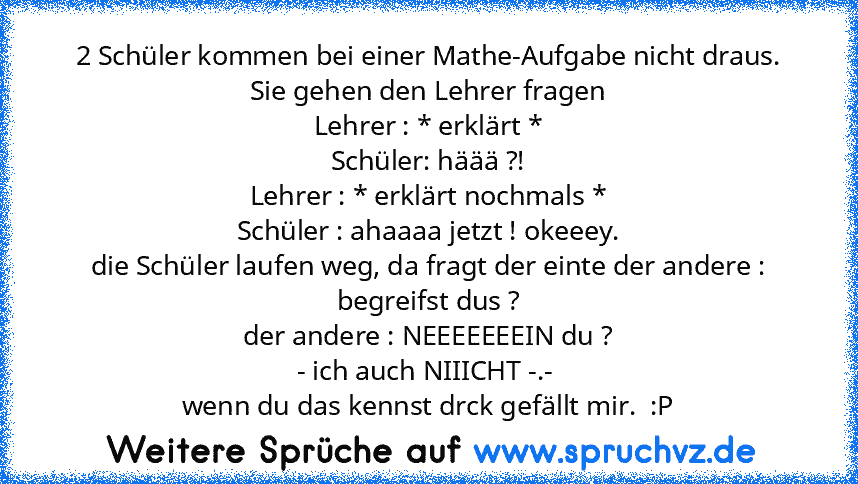 2 Schüler kommen bei einer Mathe-Aufgabe nicht draus. Sie gehen den Lehrer fragen
Lehrer : * erklärt *
Schüler: häää ?!
Lehrer : * erklärt nochmals *
Schüler : ahaaaa jetzt ! okeeey.
die Schüler laufen weg, da fragt der einte der andere : begreifst dus ?
der andere : NEEEEEEEIN du ?
- ich auch NIIICHT -.- 
wenn du das kennst drck gefällt mir.  :P