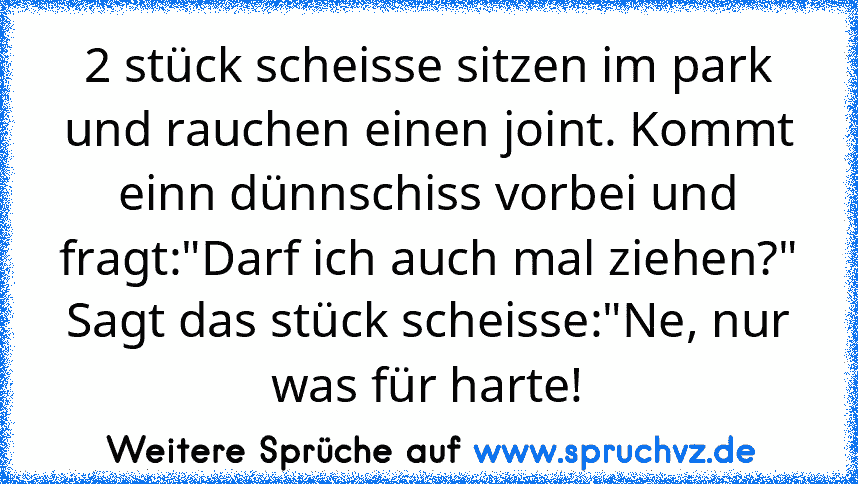 2 stück scheisse sitzen im park und rauchen einen joint. Kommt einn dünnschiss vorbei und fragt:"Darf ich auch mal ziehen?"
Sagt das stück scheisse:"Ne, nur was für harte!