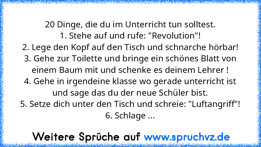 20 Dinge, die du im Unterricht tun solltest.
1. Stehe auf und rufe: "Revolution"!
2. Lege den Kopf auf den Tisch und schnarche hörbar!
3. Gehe zur Toilette und bringe ein schönes Blatt von einem Baum mit und schenke es deinem Lehrer !
4. Gehe in irgendeine klasse wo gerade unterricht ist und sage das du der neue Schüler bist.
5. Setze dich unter den Tisch und schreie: "Luftangriff"!
6. Schlage ...