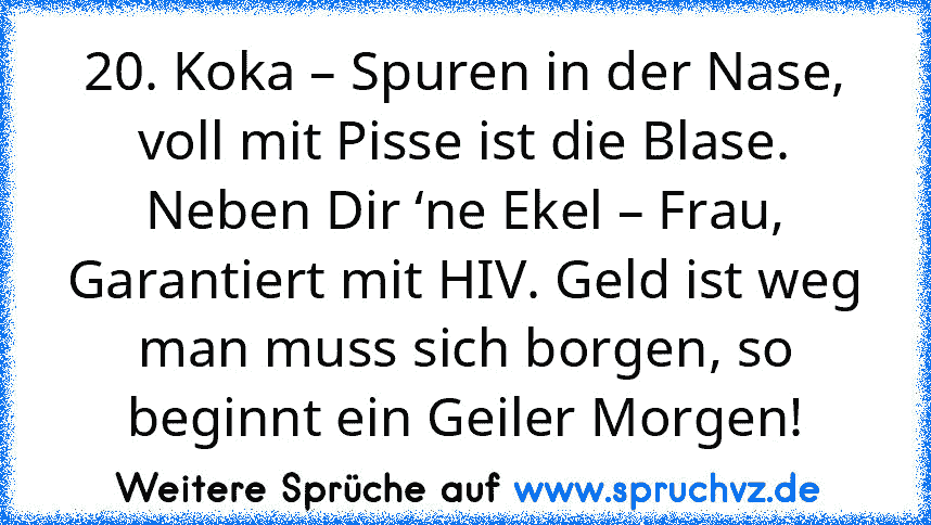 20. Koka – Spuren in der Nase, voll mit Pisse ist die Blase. Neben Dir ‘ne Ekel – Frau, Garantiert mit HIV. Geld ist weg man muss sich borgen, so beginnt ein Geiler Morgen!