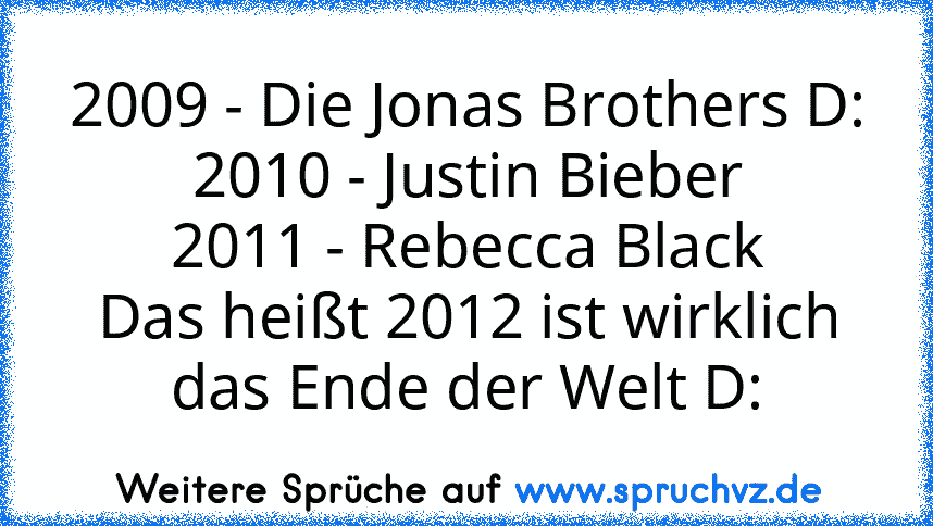 2009 - Die Jonas Brothers D:
2010 - Justin Bieber
2011 - Rebecca Black
Das heißt 2012 ist wirklich das Ende der Welt D: