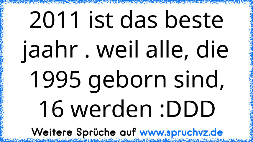 2011 ist das beste jaahr . weil alle, die 1995 geborn sind, 16 werden :DDD