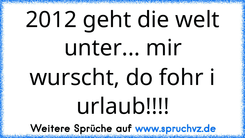 2012 geht die welt unter... mir wurscht, do fohr i urlaub!!!!