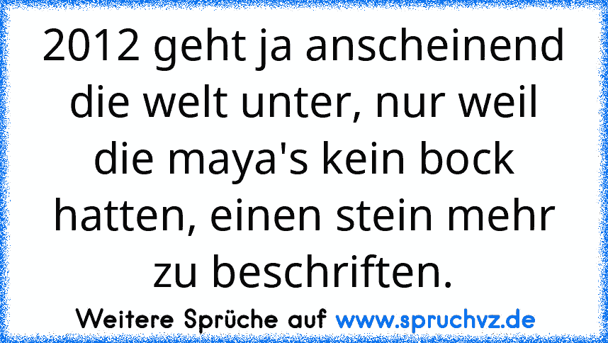 2012 geht ja anscheinend die welt unter, nur weil die maya's kein bock hatten, einen stein mehr zu beschriften.