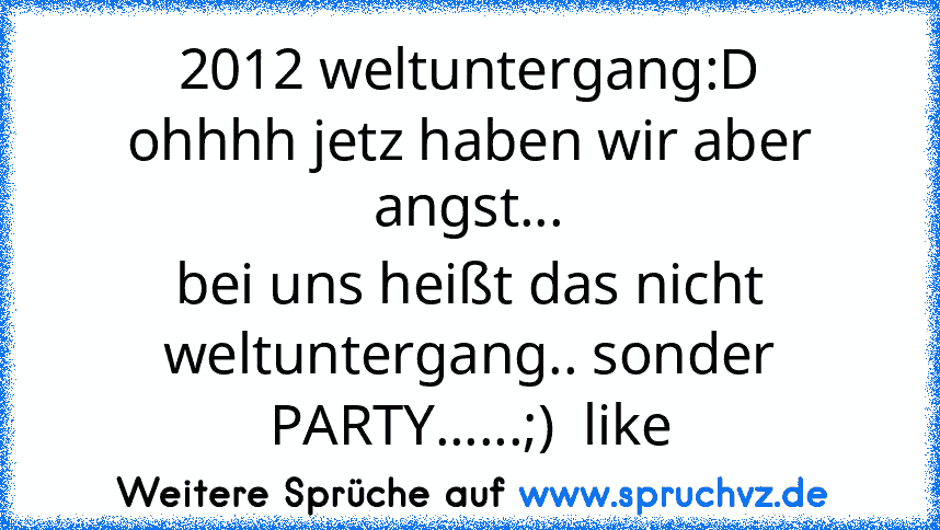 2012 weltuntergang:D
ohhhh jetz haben wir aber angst...
bei uns heißt das nicht weltuntergang.. sonder PARTY......;)  like