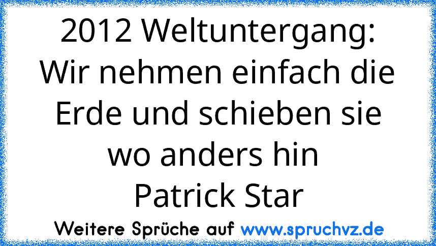 2012 Weltuntergang:
Wir nehmen einfach die Erde und schieben sie wo anders hin 
Patrick Star