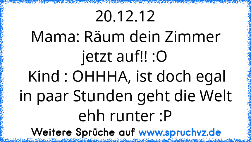 20.12.12
Mama: Räum dein Zimmer jetzt auf!! :O
 Kind : OHHHA, ist doch egal in paar Stunden geht die Welt ehh runter :P