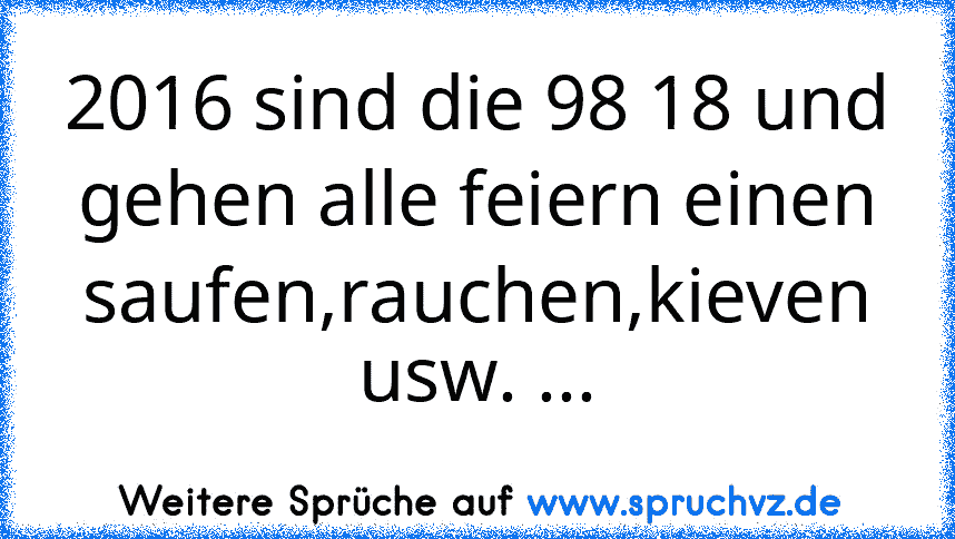 2016 sind die 98 18 und gehen alle feiern einen saufen,rauchen,kieven usw. ...