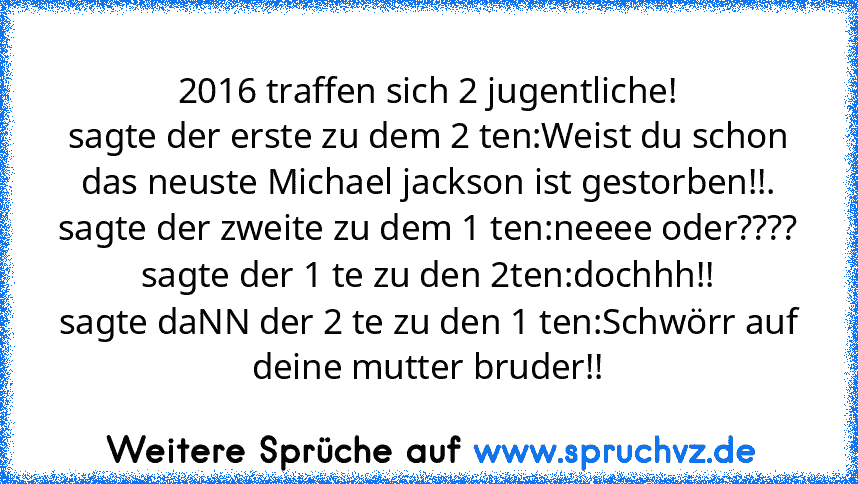 2016 traffen sich 2 jugentliche!
sagte der erste zu dem 2 ten:Weist du schon das neuste Michael jackson ist gestorben!!.
sagte der zweite zu dem 1 ten:neeee oder????
sagte der 1 te zu den 2ten:dochhh!!
sagte daNN der 2 te zu den 1 ten:Schwörr auf deine mutter bruder!!