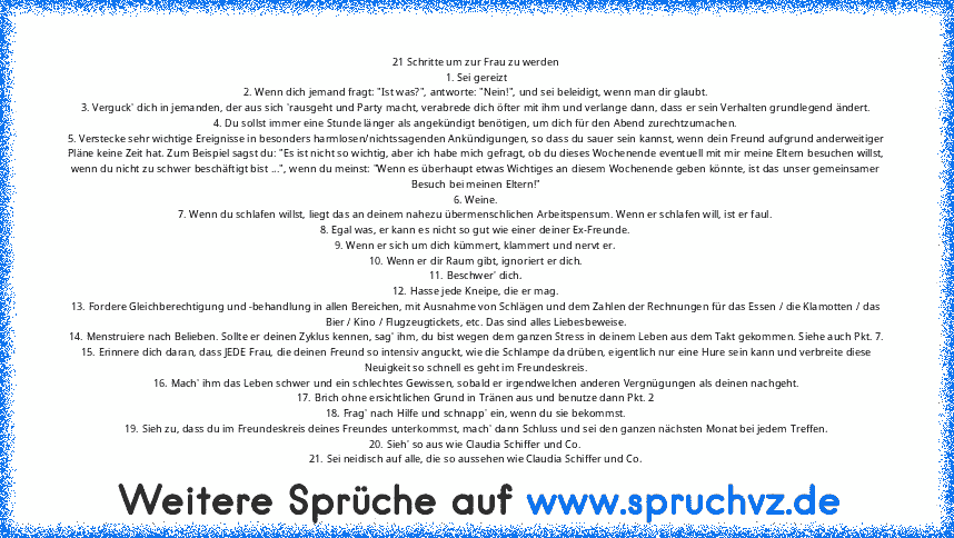 21 Schritte um zur Frau zu werden
1. Sei gereizt
2. Wenn dich jemand fragt: "Ist was?", antworte: "Nein!", und sei beleidigt, wenn man dir glaubt.
3. Verguck' dich in jemanden, der aus sich 'rausgeht und Party macht, verabrede dich öfter mit ihm und verlange dann, dass er sein Verhalten grundlegend ändert.
4. Du sollst immer eine Stunde länger als angekündigt benötigen, um dich für den Abend zu...