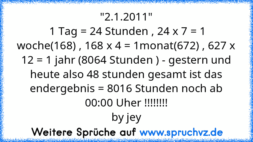 "2.1.2011"
 1 Tag = 24 Stunden , 24 x 7 = 1 woche(168) , 168 x 4 = 1monat(672) , 627 x 12 = 1 jahr (8064 Stunden ) - gestern und heute also 48 stunden gesamt ist das endergebnis = 8016 Stunden noch ab 00:00 Uher !!!!!!!!
by jey