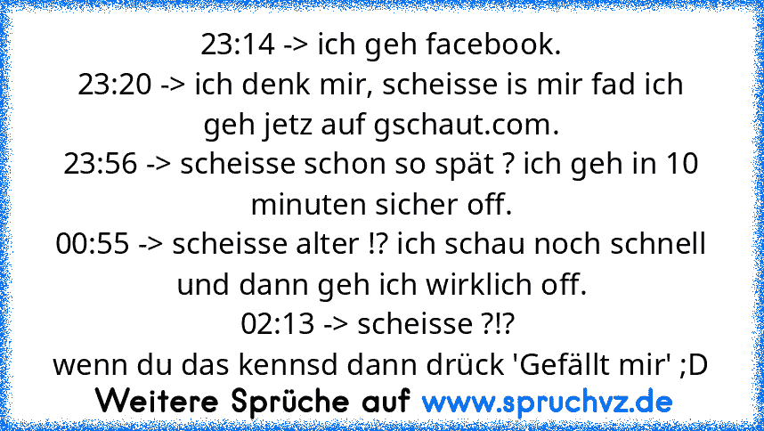 23:14 -> ich geh facebook.
23:20 -> ich denk mir, scheisse is mir fad ich geh jetz auf gschaut.com.
23:56 -> scheisse schon so spät ? ich geh in 10 minuten sicher off.
00:55 -> scheisse alter !? ich schau noch schnell und dann geh ich wirklich off.
02:13 -> scheisse ?!? 
wenn du das kennsd dann drück 'Gefällt mir' ;D