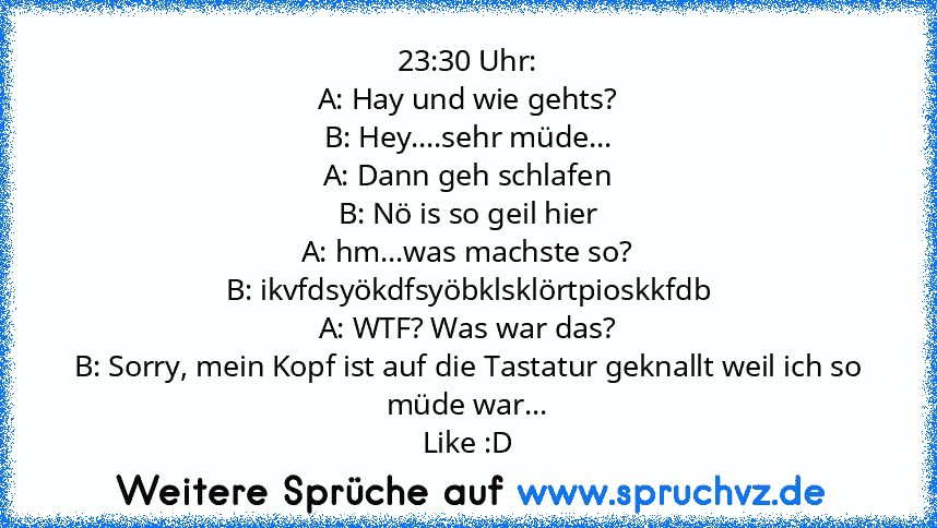 23:30 Uhr:
A: Hay und wie gehts?
B: Hey....sehr müde...
A: Dann geh schlafen
B: Nö is so geil hier
A: hm...was machste so?
B: ikvfdsyökdfsyöbklsklörtpioskkfdb
A: WTF? Was war das?
B: Sorry, mein Kopf ist auf die Tastatur geknallt weil ich so müde war...
Like :D