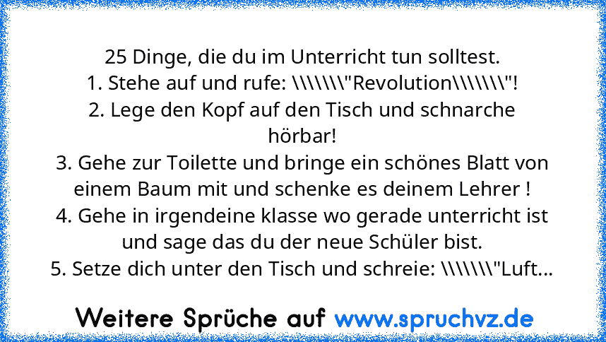 25 Dinge, die du im Unterricht tun solltest.
1. Stehe auf und rufe: \\\\\\\"Revolution\\\\\\\"!
2. Lege den Kopf auf den Tisch und schnarche hörbar!
3. Gehe zur Toilette und bringe ein schönes Blatt von einem Baum mit und schenke es deinem Lehrer !
4. Gehe in irgendeine klasse wo gerade unterricht ist und sage das du der neue Schüler bist.
5. Setze dich unter den Tisch und schreie: \\\\\\\"Luft...