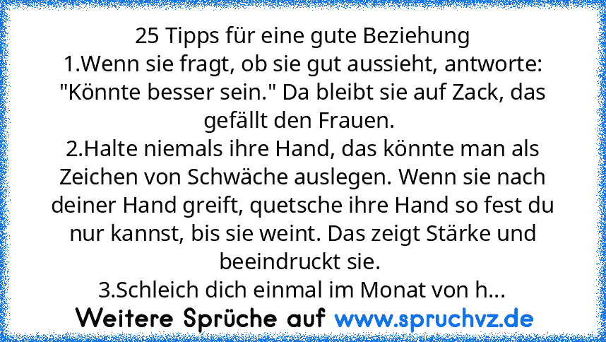 25 Tipps für eine gute Beziehung
1.Wenn sie fragt, ob sie gut aussieht, antworte: "Könnte besser sein." Da bleibt sie auf Zack, das gefällt den Frauen. 
2.Halte niemals ihre Hand, das könnte man als Zeichen von Schwäche auslegen. Wenn sie nach deiner Hand greift, quetsche ihre Hand so fest du nur kannst, bis sie weint. Das zeigt Stärke und beeindruckt sie. 
3.Schleich dich einmal im Monat von h...