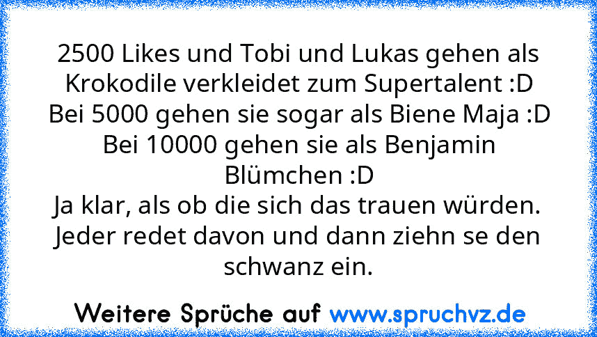 2500 Likes und Tobi und Lukas gehen als Krokodile verkleidet zum Supertalent :D
Bei 5000 gehen sie sogar als Biene Maja :D
Bei 10000 gehen sie als Benjamin Blümchen :D
Ja klar, als ob die sich das trauen würden. Jeder redet davon und dann ziehn se den schwanz ein.