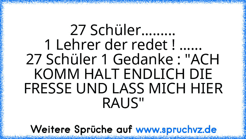 27 Schüler.........
1 Lehrer der redet ! ......
27 Schüler 1 Gedanke : "ACH KOMM HALT ENDLICH DIE FRESSE UND LASS MICH HIER RAUS"