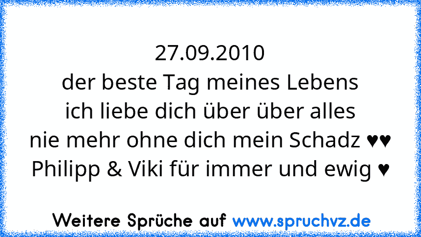 27.09.2010
der beste Tag meines Lebens
ich liebe dich über über alles
nie mehr ohne dich mein Schadz ♥♥
Philipp & Viki für immer und ewig ♥