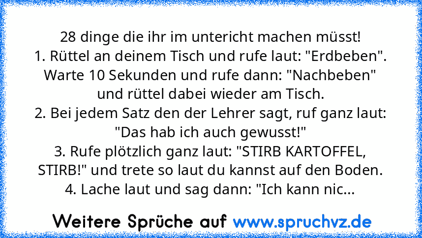 28 dinge die ihr im untericht machen müsst!
1. Rüttel an deinem Tisch und rufe laut: "Erdbeben". Warte 10 Sekunden und rufe dann: "Nachbeben" und rüttel dabei wieder am Tisch.
2. Bei jedem Satz den der Lehrer sagt, ruf ganz laut: "Das hab ich auch gewusst!"
3. Rufe plötzlich ganz laut: "STIRB KARTOFFEL, STIRB!" und trete so laut du kannst auf den Boden.
4. Lache laut und sag dann: "Ich kann nic...