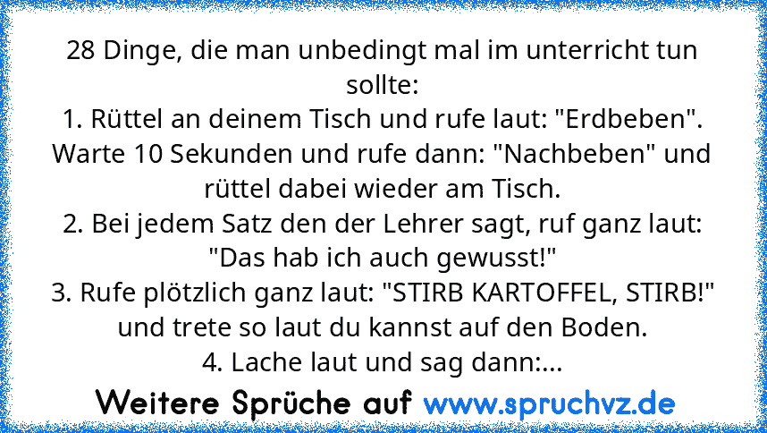 28 Dinge, die man unbedingt mal im unterricht tun sollte:
1. Rüttel an deinem Tisch und rufe laut: "Erdbeben". Warte 10 Sekunden und rufe dann: "Nachbeben" und rüttel dabei wieder am Tisch.
2. Bei jedem Satz den der Lehrer sagt, ruf ganz laut: "Das hab ich auch gewusst!"
3. Rufe plötzlich ganz laut: "STIRB KARTOFFEL, STIRB!" und trete so laut du kannst auf den Boden.
4. Lache laut und sag dann:...