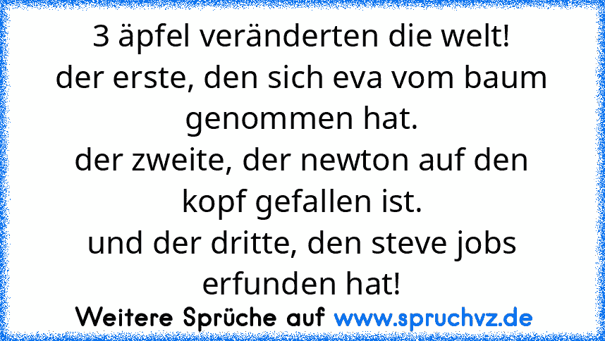 3 äpfel veränderten die welt!
der erste, den sich eva vom baum genommen hat.
der zweite, der newton auf den kopf gefallen ist.
und der dritte, den steve jobs erfunden hat!