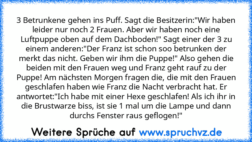 3 Betrunkene gehen ins Puff. Sagt die Besitzerin:"Wir haben leider nur noch 2 Frauen. Aber wir haben noch eine Luftpuppe oben auf dem Dachboden!" Sagt einer der 3 zu einem anderen:"Der Franz ist schon soo betrunken der merkt das nicht. Geben wir ihm die Puppe!" Also gehen die beiden mit den Frauen weg und Franz geht rauf zu der Puppe! Am nächsten Morgen fragen die, die mit den Frauen geschlafen...