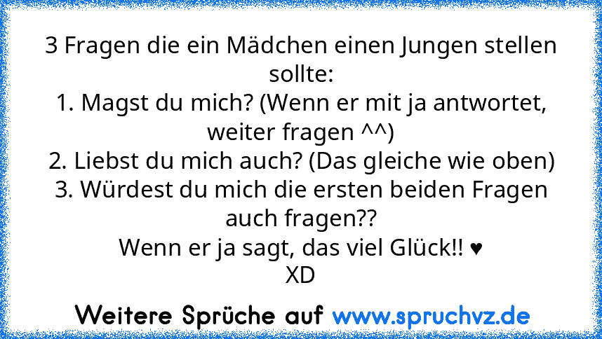 3 Fragen die ein Mädchen einen Jungen stellen sollte:
1. Magst du mich? (Wenn er mit ja antwortet, weiter fragen ^^)
2. Liebst du mich auch? (Das gleiche wie oben)
3. Würdest du mich die ersten beiden Fragen auch fragen??
Wenn er ja sagt, das viel Glück!! ♥
XD