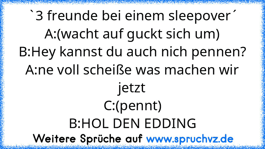 `3 freunde bei einem sleepover´
A:(wacht auf guckt sich um)
B:Hey kannst du auch nich pennen?
A:ne voll scheiße was machen wir jetzt
C:(pennt)
B:HOL DEN EDDING