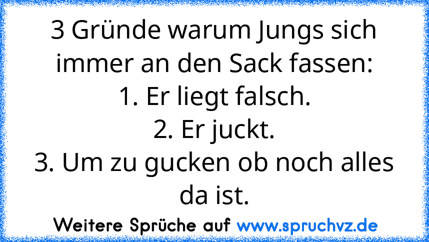 3 Gründe warum Jungs sich immer an den Sack fassen:
1. Er liegt falsch.
2. Er juckt.
3. Um zu gucken ob noch alles da ist.